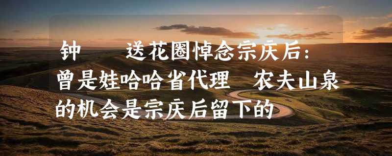 钟睒睒送花圈悼念宗庆后：曾是娃哈哈省代理 农夫山泉的机会是宗庆后留下的