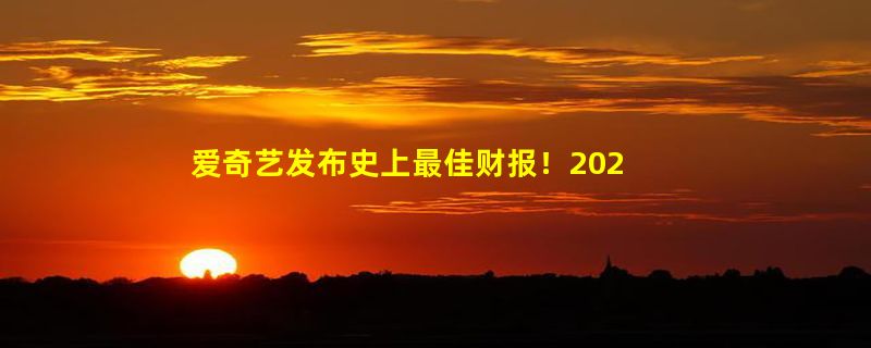 爱奇艺发布史上最佳财报！2023年营收319亿、净利润28亿