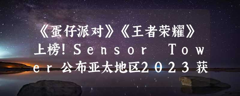 《蛋仔派对》《王者荣耀》上榜！Sensor Tower公布亚太地区2023获奖名单