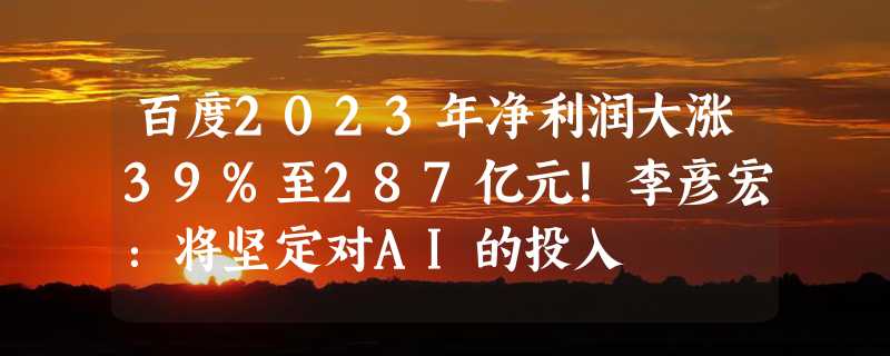 百度2023年净利润大涨39%至287亿元！李彦宏：将坚定对AI的投入