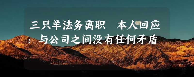 三只羊法务离职 本人回应：与公司之间没有任何矛盾