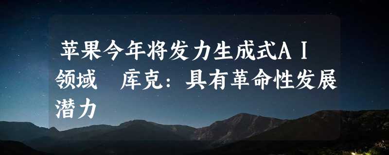 苹果今年将发力生成式AI领域 库克：具有革命性发展潜力