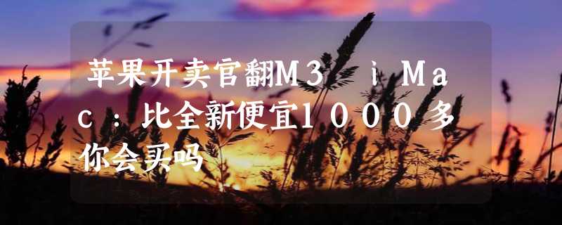 苹果开卖官翻M3 iMac：比全新便宜1000多 你会买吗