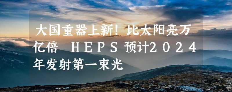 大国重器上新！比太阳亮万亿倍 HEPS预计2024年发射第一束光