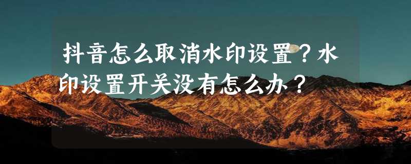 抖音怎么取消水印设置？水印设置开关没有怎么办？