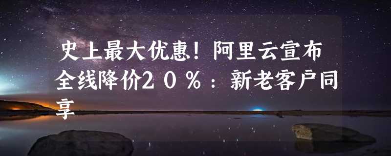 史上最大优惠！阿里云宣布全线降价20%：新老客户同享