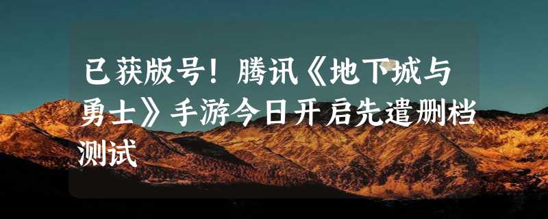 已获版号！腾讯《地下城与勇士》手游今日开启先遣删档测试