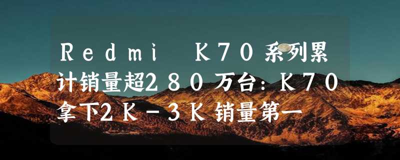 Redmi K70系列累计销量超280万台：K70拿下2K-3K销量第一