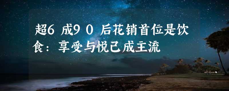 超6成90后花销首位是饮食：享受与悦己成主流