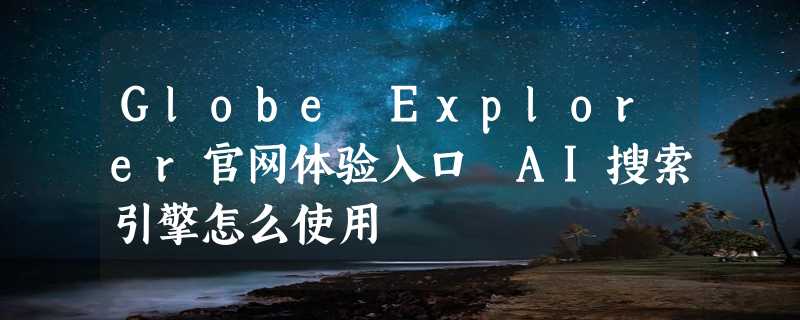 Globe Explorer官网体验入口 AI搜索引擎怎么使用