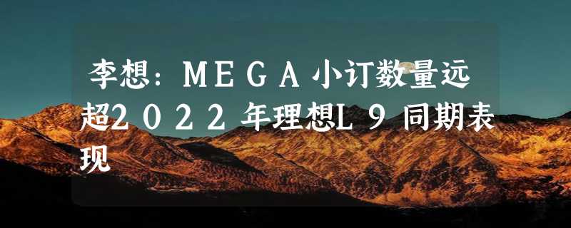 李想：MEGA小订数量远超2022年理想L9同期表现