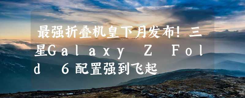 最强折叠机皇下月发布！三星Galaxy Z Fold 6配置强到飞起