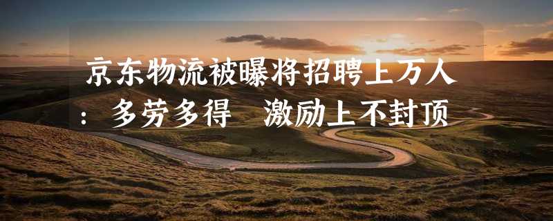 京东物流被曝将招聘上万人：多劳多得 激励上不封顶