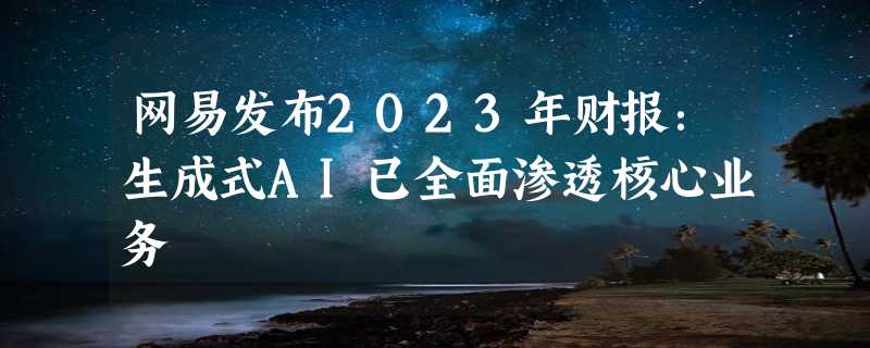 网易发布2023年财报：生成式AI已全面渗透核心业务