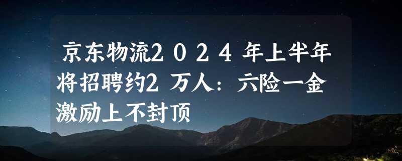 京东物流2024年上半年将招聘约2万人：六险一金 激励上不封顶