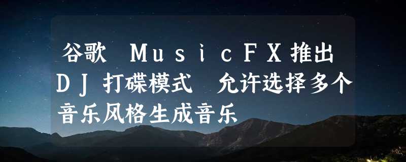 谷歌 MusicFX推出DJ打碟模式 允许选择多个音乐风格生成音乐