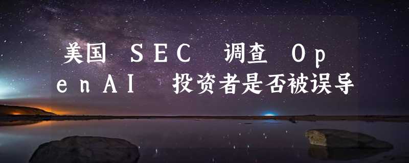 美国 SEC 调查 OpenAI 投资者是否被误导