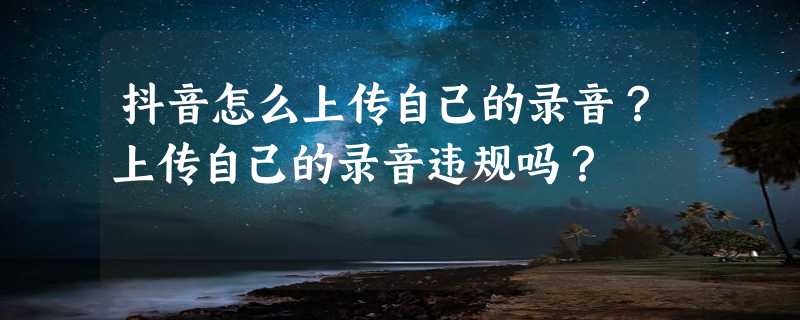 抖音怎么上传自己的录音？上传自己的录音违规吗？