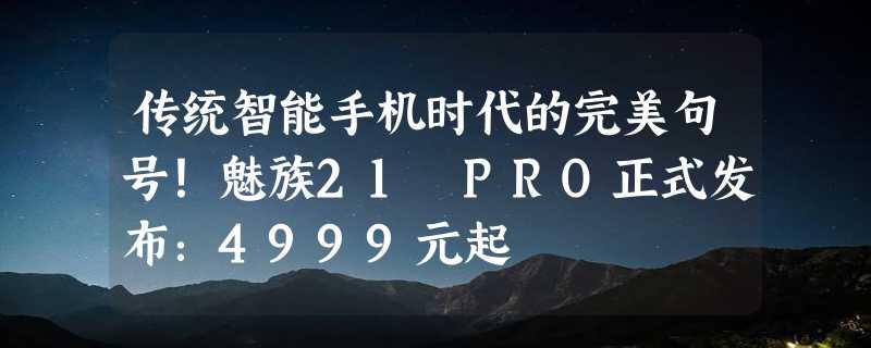 传统智能手机时代的完美句号！魅族21 PRO正式发布：4999元起