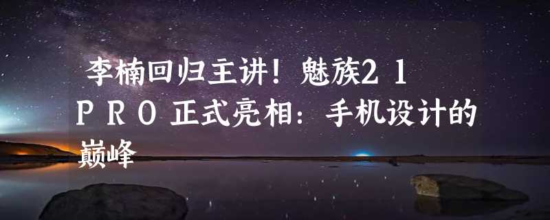 李楠回归主讲！魅族21 PRO正式亮相：手机设计的巅峰