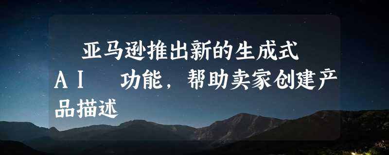 ​亚马逊推出新的生成式 AI 功能，帮助卖家创建产品描述