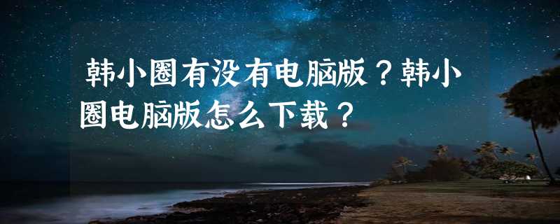 韩小圈有没有电脑版？韩小圈电脑版怎么下载？