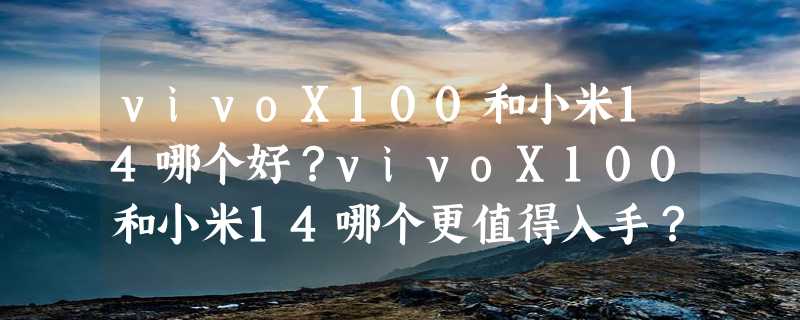 vivoX100和小米14哪个好？vivoX100和小米14哪个更值得入手？