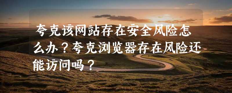 夸克该网站存在安全风险怎么办？夸克浏览器存在风险还能访问吗？