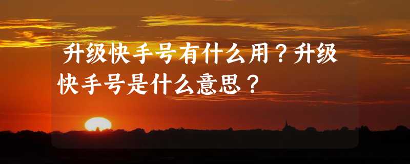 升级快手号有什么用？升级快手号是什么意思？