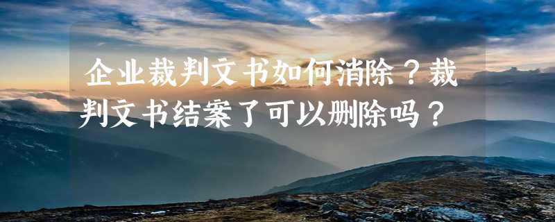 企业裁判文书如何消除？裁判文书结案了可以删除吗？