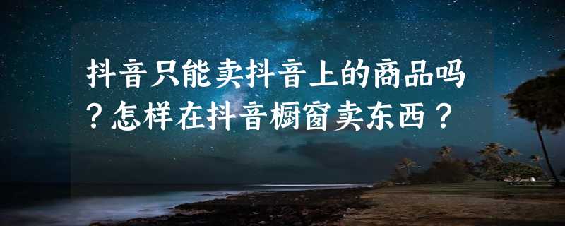 抖音只能卖抖音上的商品吗？怎样在抖音橱窗卖东西？