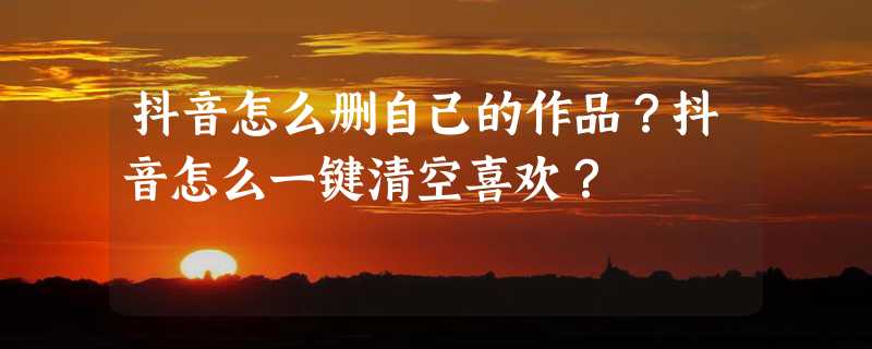 抖音怎么删自己的作品？抖音怎么一键清空喜欢？