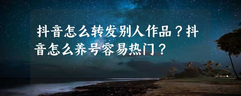 抖音怎么转发别人作品？抖音怎么养号容易热门？