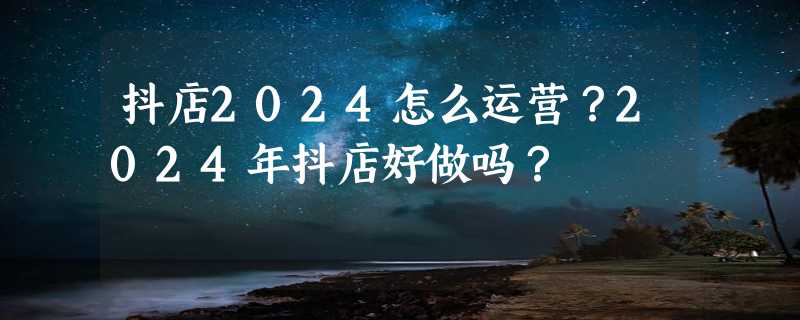 抖店2024怎么运营？2024年抖店好做吗？