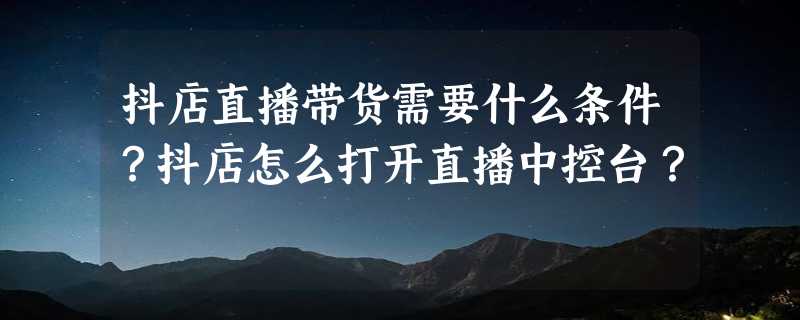 抖店直播带货需要什么条件？抖店怎么打开直播中控台？