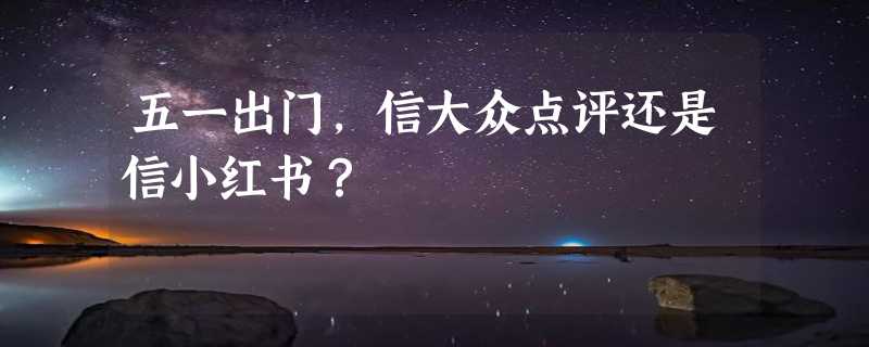 五一出门，信大众点评还是信小红书？