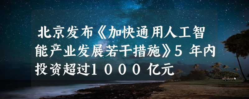 北京发布《加快通用人工智能产业发展若干措施》5年内投资超过1000亿元