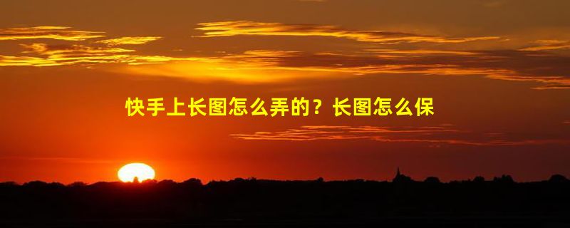 快手上长图怎么弄的？长图怎么保存到相册？