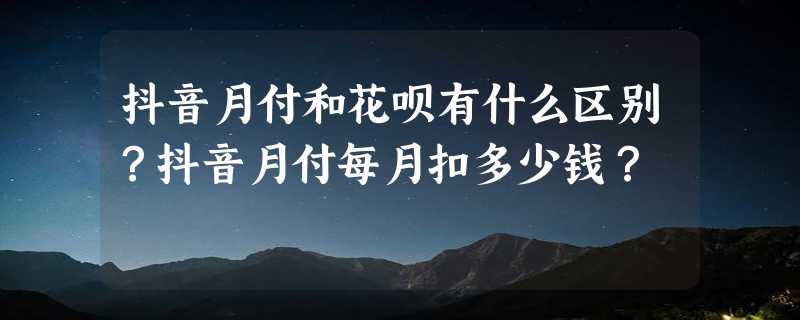 抖音月付和花呗有什么区别？抖音月付每月扣多少钱？