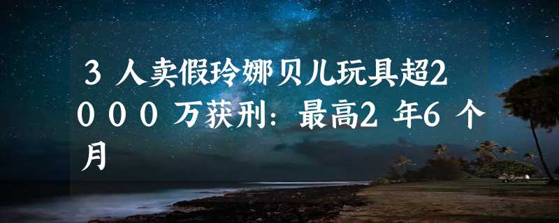 3人卖假玲娜贝儿玩具超2000万获刑：最高2年6个月