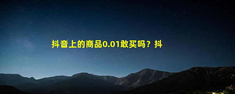 抖音上的商品0.01敢买吗？抖音0.01元购物怎么回事？