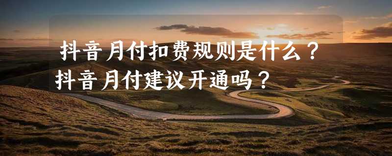 抖音月付扣费规则是什么？抖音月付建议开通吗？