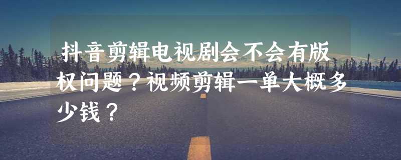 抖音剪辑电视剧会不会有版权问题？视频剪辑一单大概多少钱？