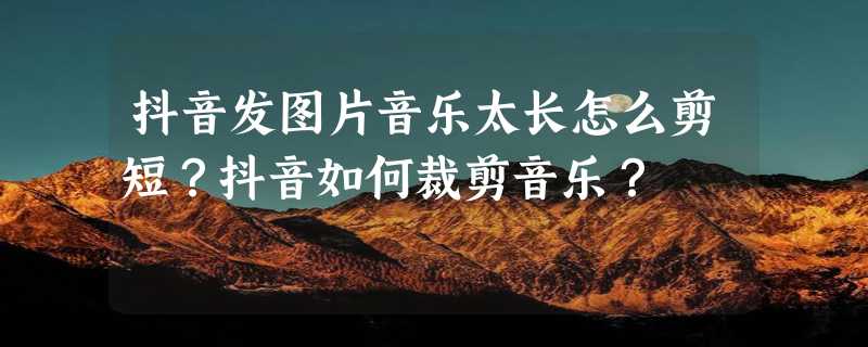 抖音发图片音乐太长怎么剪短？抖音如何裁剪音乐？