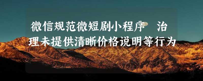 微信规范微短剧小程序 治理未提供清晰价格说明等行为