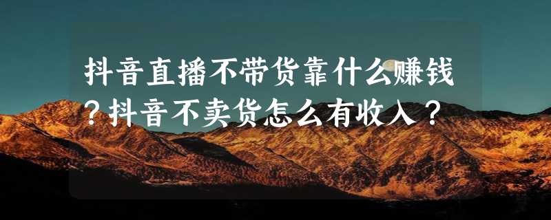 抖音直播不带货靠什么赚钱？抖音不卖货怎么有收入？