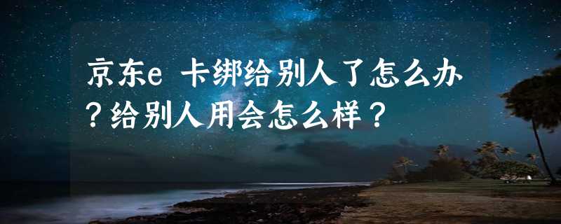 京东e卡绑给别人了怎么办？给别人用会怎么样？