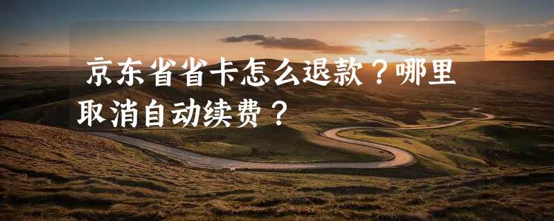 京东省省卡怎么退款？哪里取消自动续费？