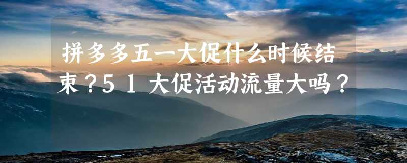 拼多多五一大促什么时候结束？51大促活动流量大吗？