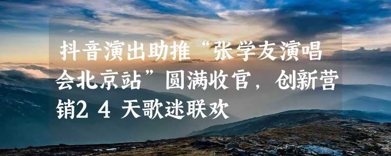 抖音演出助推“张学友演唱会北京站”圆满收官，创新营销24天歌迷联欢